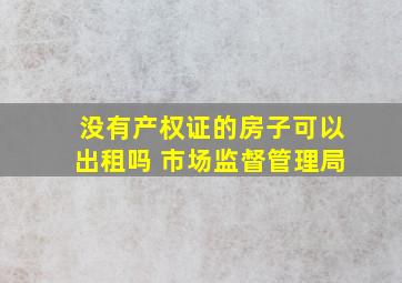 没有产权证的房子可以出租吗 市场监督管理局